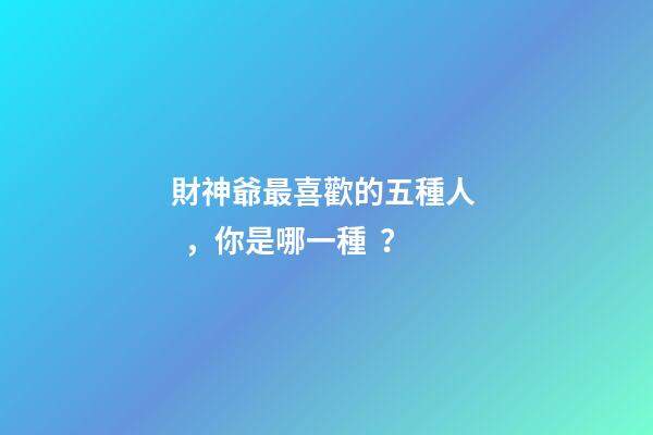 財神爺最喜歡的五種人，你是哪一種？